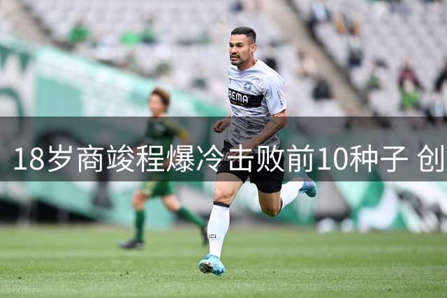 18岁商竣程爆冷击败前10种子 创中国男网蒙特利尔新纪录